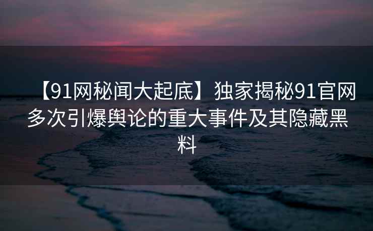 【91网秘闻大起底】独家揭秘91官网多次引爆舆论的重大事件及其隐藏黑料