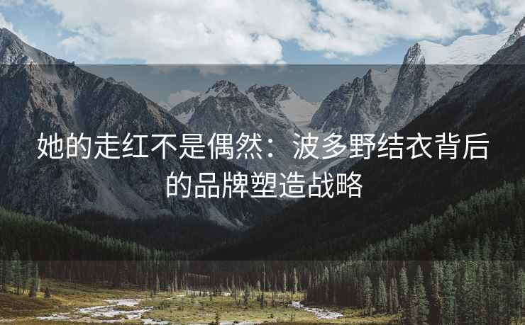 她的走红不是偶然：波多野结衣背后的品牌塑造战略