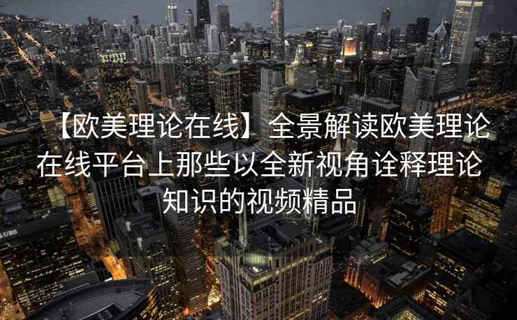 【欧美理论在线】全景解读欧美理论在线平台上那些以全新视角诠释理论知识的视频精品