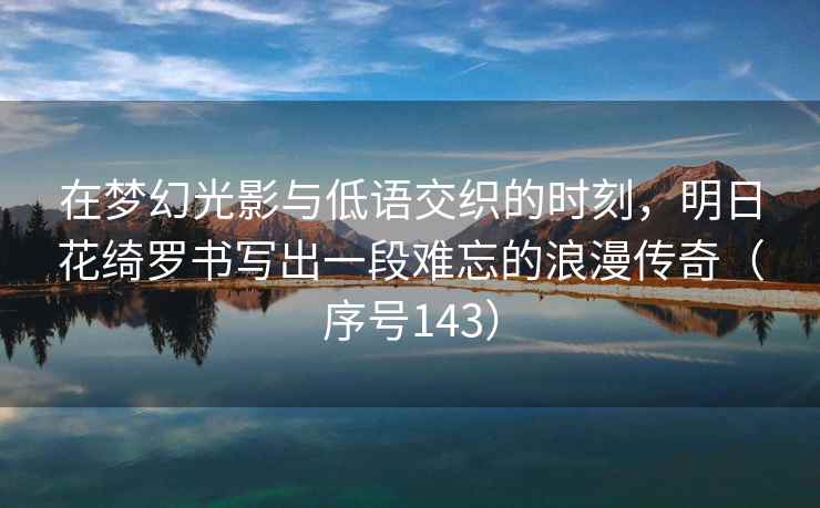 在梦幻光影与低语交织的时刻，明日花绮罗书写出一段难忘的浪漫传奇（序号143）