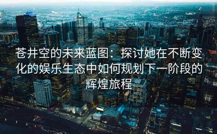 苍井空的未来蓝图：探讨她在不断变化的娱乐生态中如何规划下一阶段的辉煌旅程