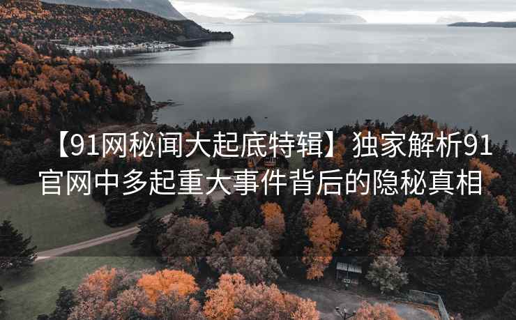 【91网秘闻大起底特辑】独家解析91官网中多起重大事件背后的隐秘真相