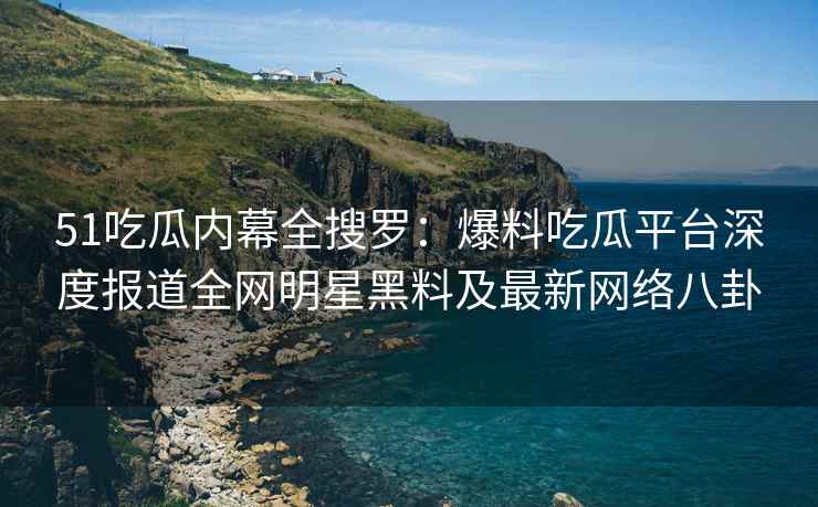 51吃瓜内幕全搜罗：爆料吃瓜平台深度报道全网明星黑料及最新网络八卦
