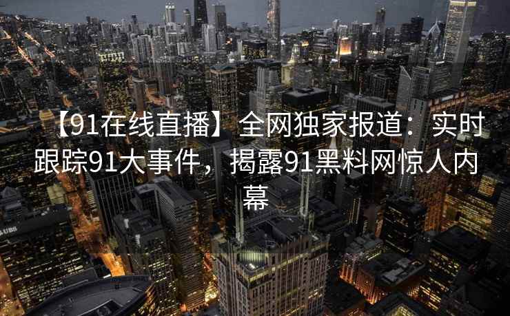 【91在线直播】全网独家报道：实时跟踪91大事件，揭露91黑料网惊人内幕