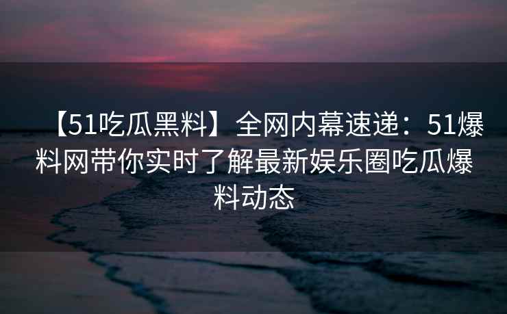 【51吃瓜黑料】全网内幕速递：51爆料网带你实时了解最新娱乐圈吃瓜爆料动态