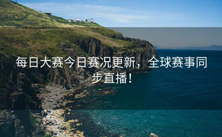 每日大赛今日赛况更新，全球赛事同步直播！