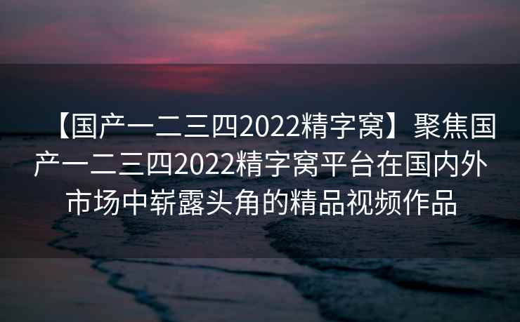 【国产一二三四2022精字窝】聚焦国产一二三四2022精字窝平台在国内外市场中崭露头角的精品视频作品
