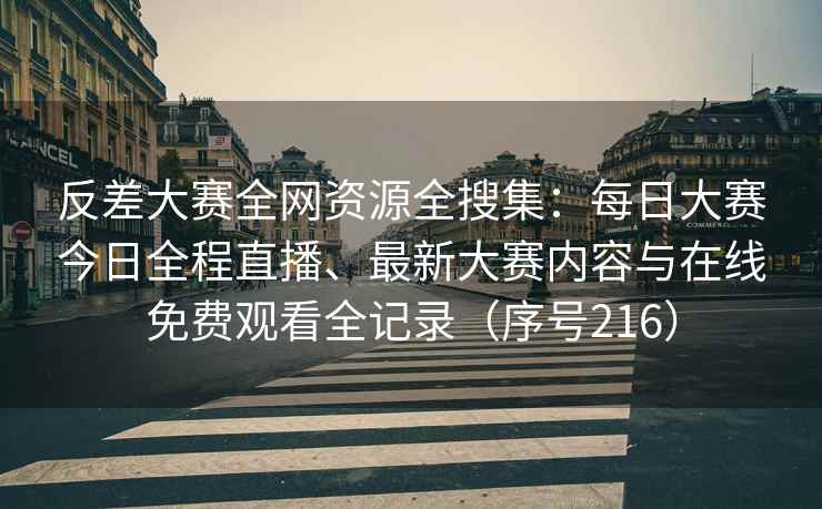 反差大赛全网资源全搜集：每日大赛今日全程直播、最新大赛内容与在线免费观看全记录（序号216）