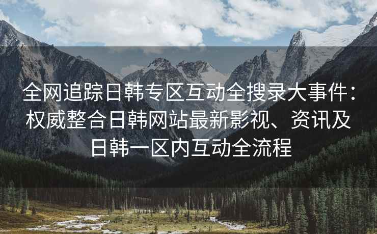 全网追踪日韩专区互动全搜录大事件：权威整合日韩网站最新影视、资讯及日韩一区内互动全流程