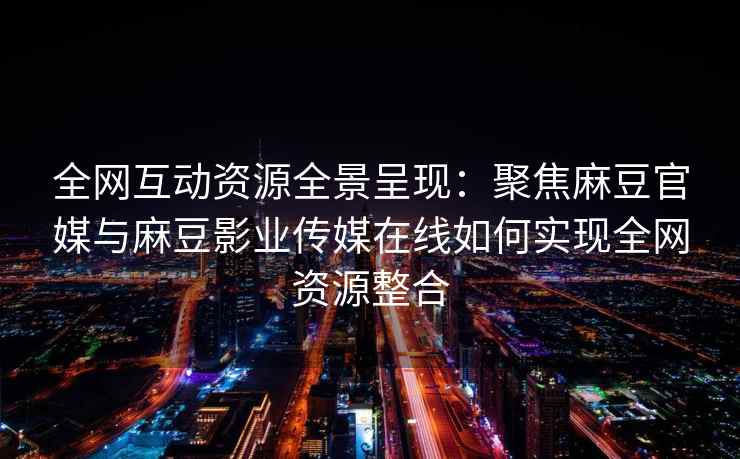 全网互动资源全景呈现：聚焦麻豆官媒与麻豆影业传媒在线如何实现全网资源整合