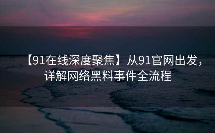【91在线深度聚焦】从91官网出发，详解网络黑料事件全流程