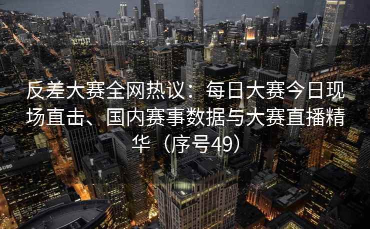 反差大赛全网热议：每日大赛今日现场直击、国内赛事数据与大赛直播精华（序号49）