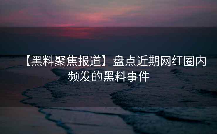 【黑料聚焦报道】盘点近期网红圈内频发的黑料事件