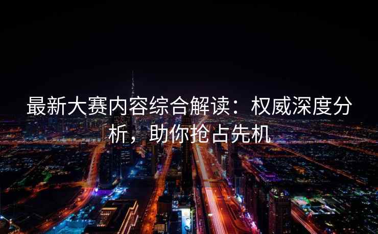 最新大赛内容综合解读：权威深度分析，助你抢占先机