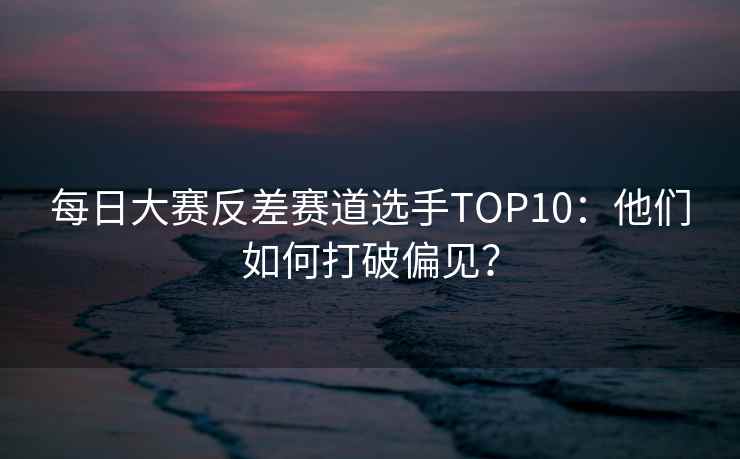 每日大赛反差赛道选手TOP10：他们如何打破偏见？