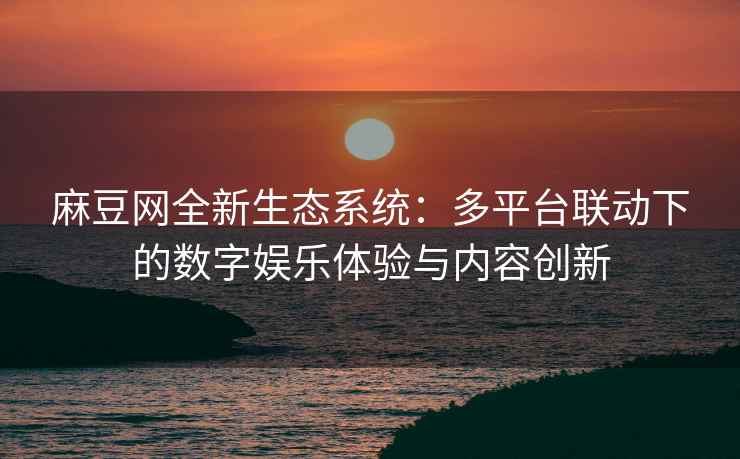 麻豆网全新生态系统：多平台联动下的数字娱乐体验与内容创新