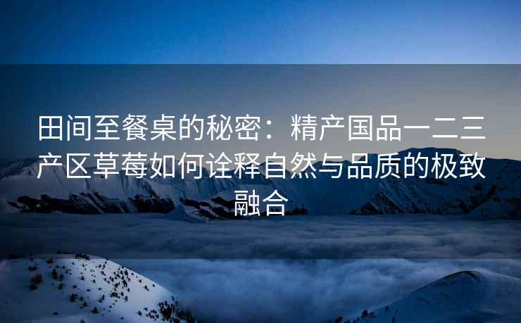田间至餐桌的秘密：精产国品一二三产区草莓如何诠释自然与品质的极致融合