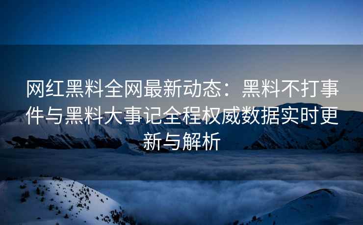 网红黑料全网最新动态：黑料不打事件与黑料大事记全程权威数据实时更新与解析