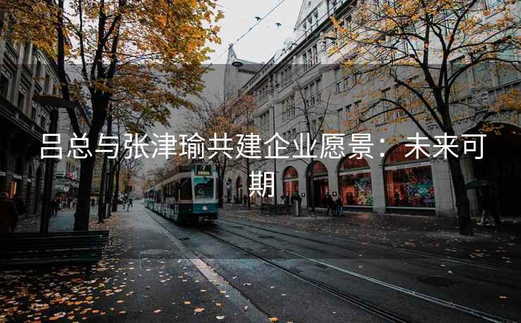 吕总与张津瑜共建企业愿景：未来可期