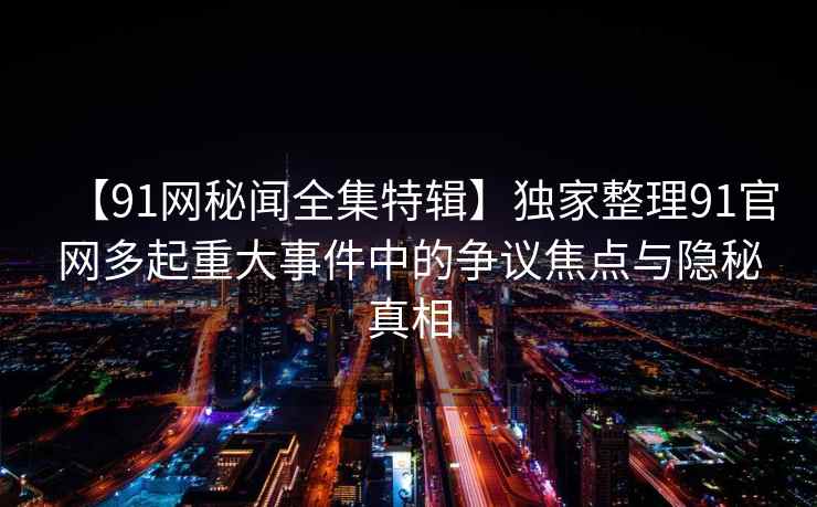 【91网秘闻全集特辑】独家整理91官网多起重大事件中的争议焦点与隐秘真相