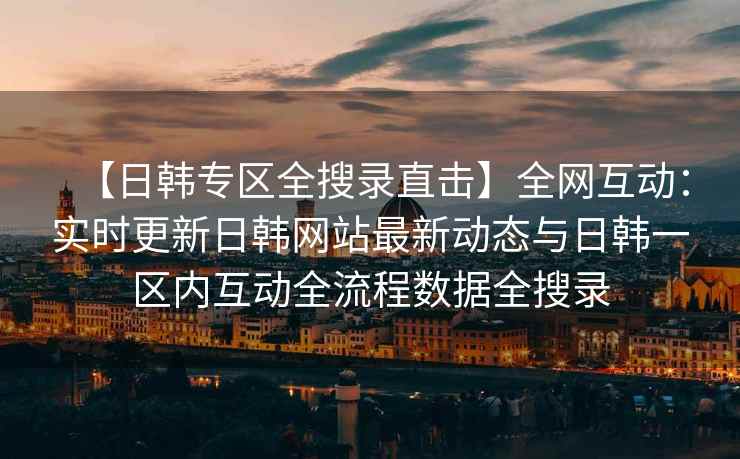 【日韩专区全搜录直击】全网互动：实时更新日韩网站最新动态与日韩一区内互动全流程数据全搜录