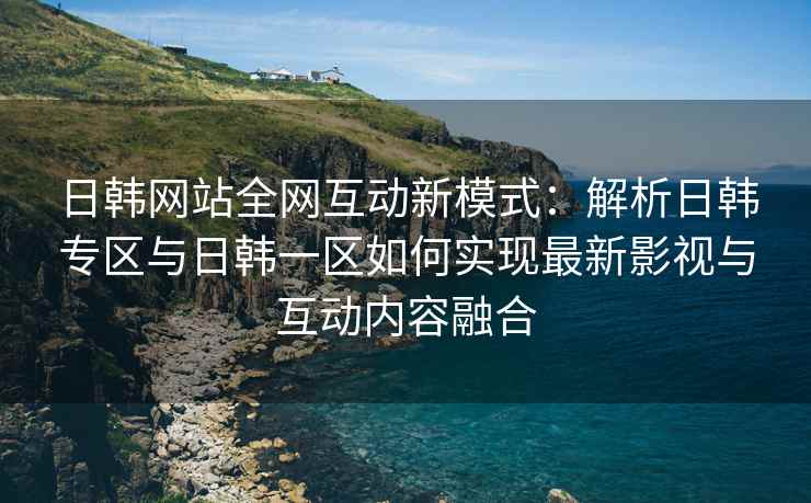 日韩网站全网互动新模式：解析日韩专区与日韩一区如何实现最新影视与互动内容融合
