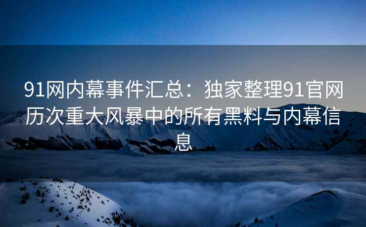 91网内幕事件汇总：独家整理91官网历次重大风暴中的所有黑料与内幕信息
