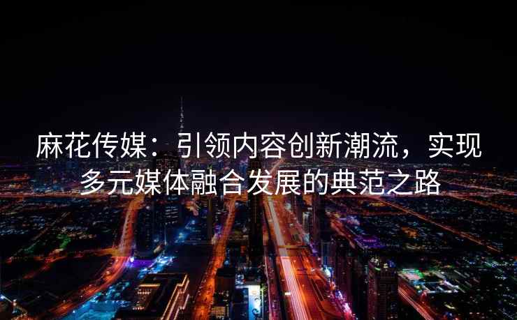 麻花传媒：引领内容创新潮流，实现多元媒体融合发展的典范之路