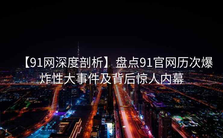 【91网深度剖析】盘点91官网历次爆炸性大事件及背后惊人内幕