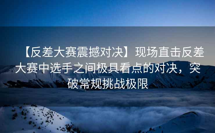 【反差大赛震撼对决】现场直击反差大赛中选手之间极具看点的对决，突破常规挑战极限