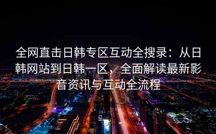 全网直击日韩专区互动全搜录：从日韩网站到日韩一区，全面解读最新影音资讯与互动全流程