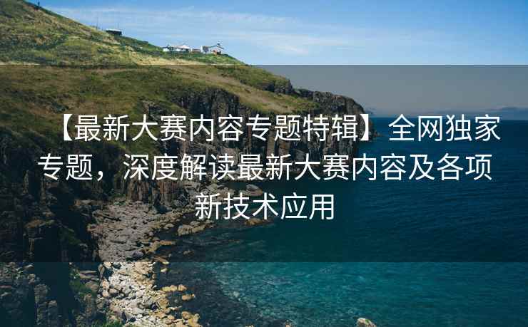 【最新大赛内容专题特辑】全网独家专题，深度解读最新大赛内容及各项新技术应用