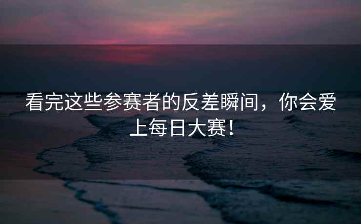 看完这些参赛者的反差瞬间，你会爱上每日大赛！