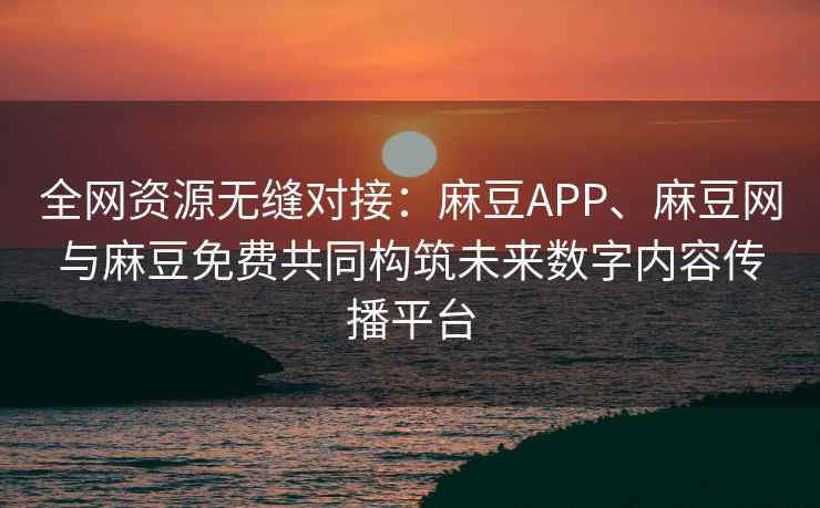 全网资源无缝对接：麻豆APP、麻豆网与麻豆免费共同构筑未来数字内容传播平台