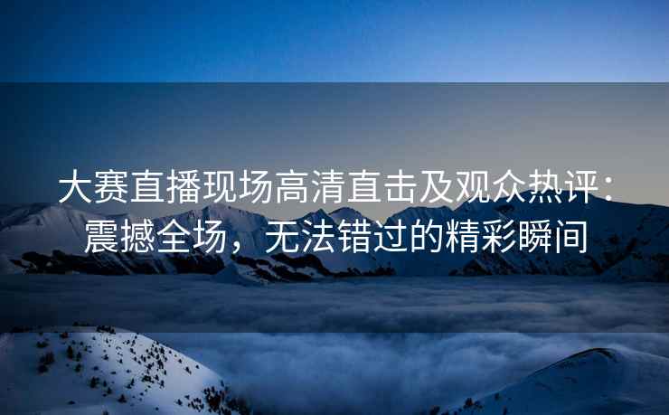 大赛直播现场高清直击及观众热评：震撼全场，无法错过的精彩瞬间