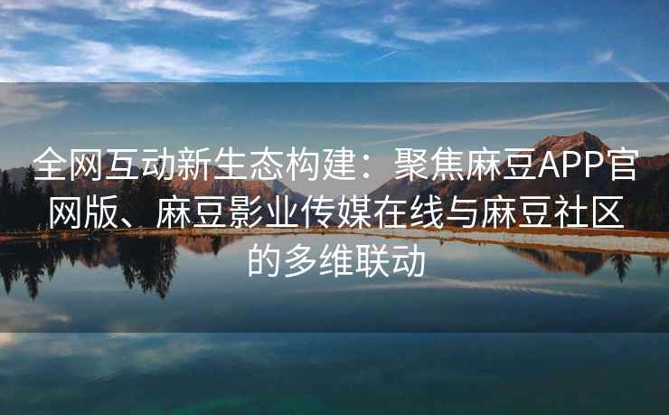 全网互动新生态构建：聚焦麻豆APP官网版、麻豆影业传媒在线与麻豆社区的多维联动