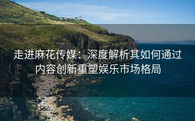 走进麻花传媒：深度解析其如何通过内容创新重塑娱乐市场格局