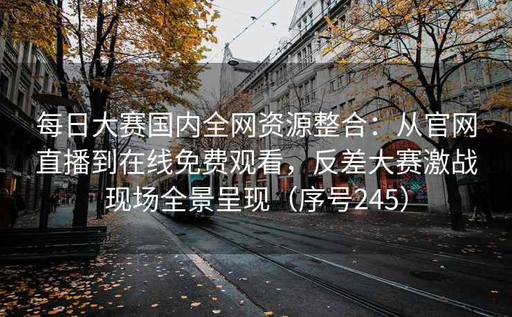 每日大赛国内全网资源整合：从官网直播到在线免费观看，反差大赛激战现场全景呈现（序号245）