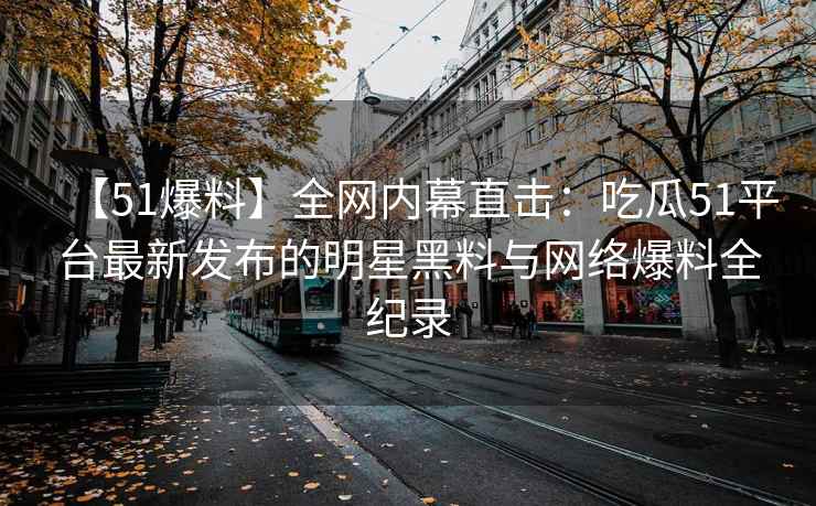 【51爆料】全网内幕直击：吃瓜51平台最新发布的明星黑料与网络爆料全纪录