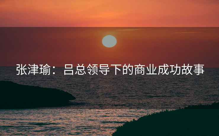 张津瑜：吕总领导下的商业成功故事