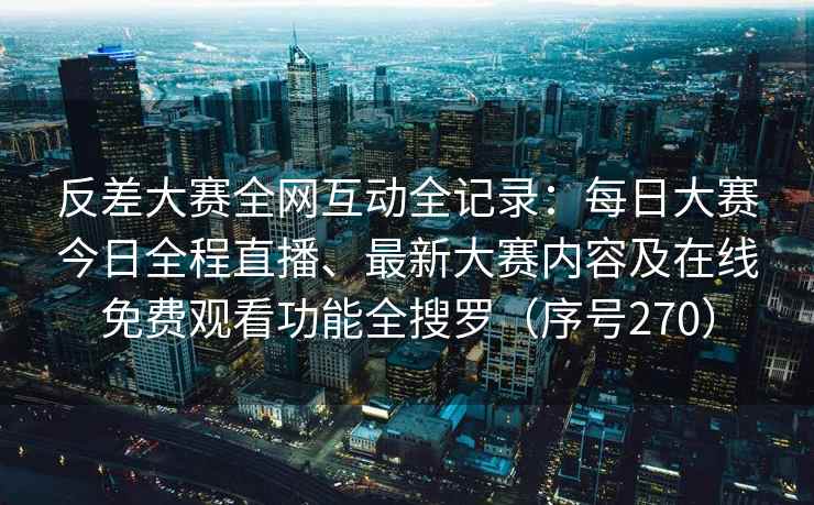 反差大赛全网互动全记录：每日大赛今日全程直播、最新大赛内容及在线免费观看功能全搜罗（序号270）