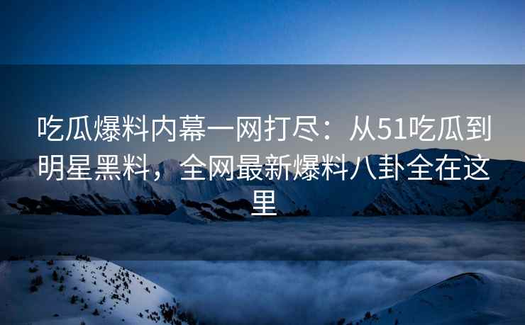 吃瓜爆料内幕一网打尽：从51吃瓜到明星黑料，全网最新爆料八卦全在这里