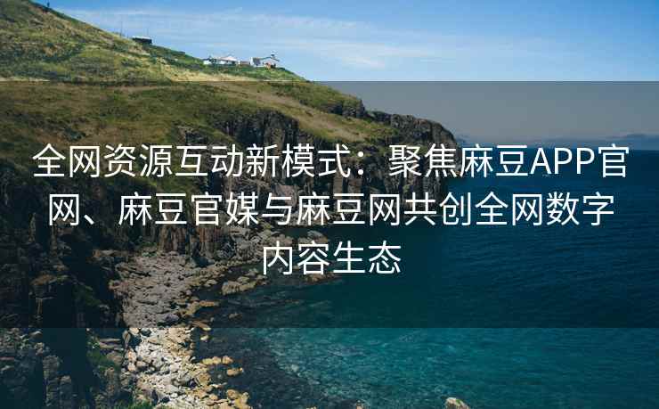 全网资源互动新模式：聚焦麻豆APP官网、麻豆官媒与麻豆网共创全网数字内容生态